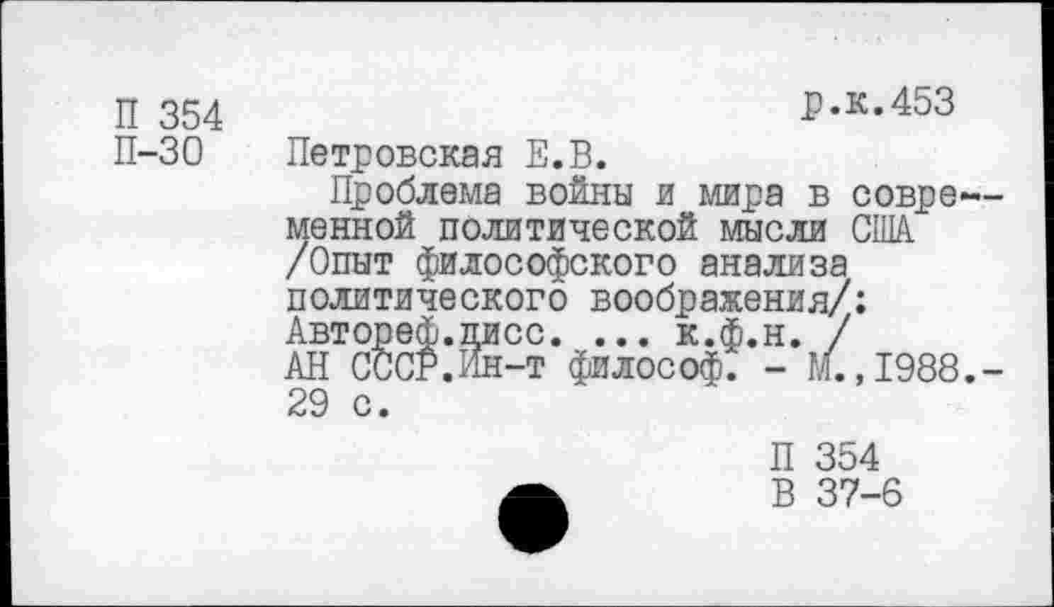 ﻿П 354
П-30
р.к.453
Петровская Е.В.
Проблема войны и мира в современной политической мысли США /Опыт философского анализа политического воображения/: Автореф.писс. ... к.ф.н. /
АН СССР.Ин-т философ. - М. ,1988.-29 с.
П 354
В 37-6